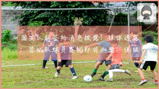 国安队新签约消息披露！媒体透露：蓉城队球员蹇韬即将加盟，保级希望增加