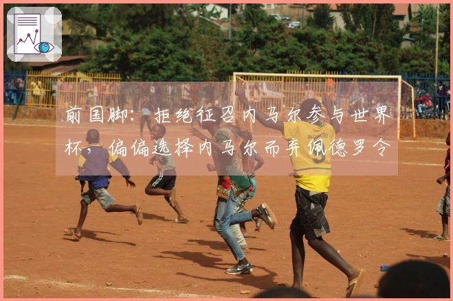 前国脚:拒绝征召内马尔参与世界杯,偏偏选择内马尔而弃佩德罗令人震惊