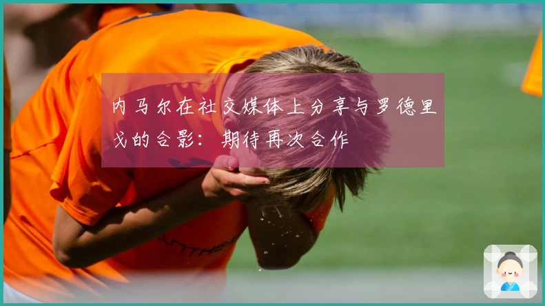 内马尔在社交媒体上分享与罗德里戈的合影：期待再次合作