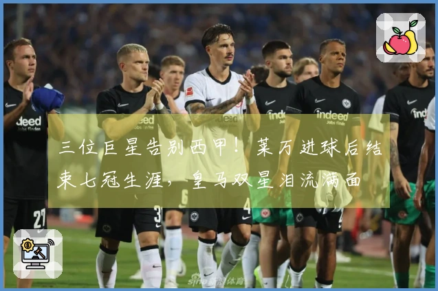 三位巨星告别西甲!莱万进球后结束七冠生涯,皇马双星泪流满面