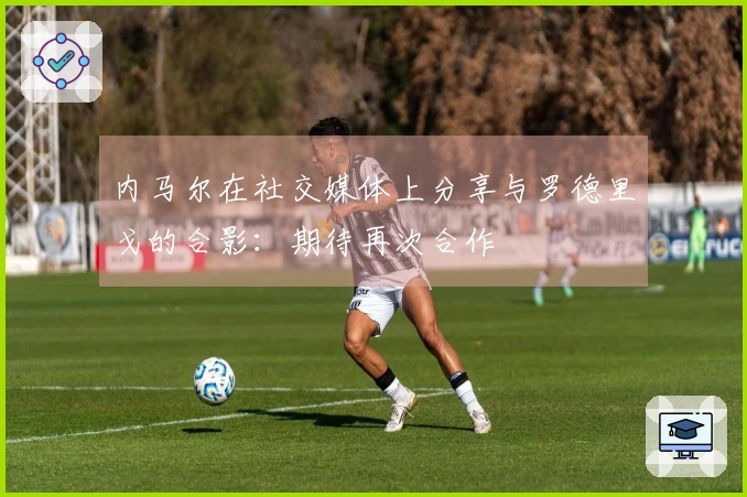 内马尔在社交媒体上分享与罗德里戈的合影:期待再次合作